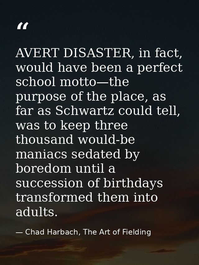 AVERT DISASTER, in fact, would have been a perfect school motto—the purpose of the place, as far as Schwartz could tell, — Chad Harbach, The Art of Fielding