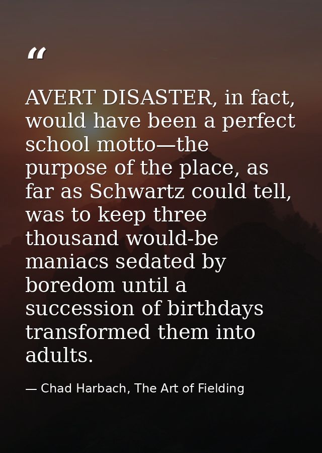 AVERT DISASTER, in fact, would have been a perfect school motto—the purpose of the place, as far as Schwartz could tell, — Chad Harbach, The Art of Fielding
