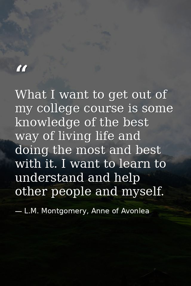 What I want to get out of my college course is some knowledge of the best way of living life and doing the most and best — L.M. Montgomery, Anne of Avonlea