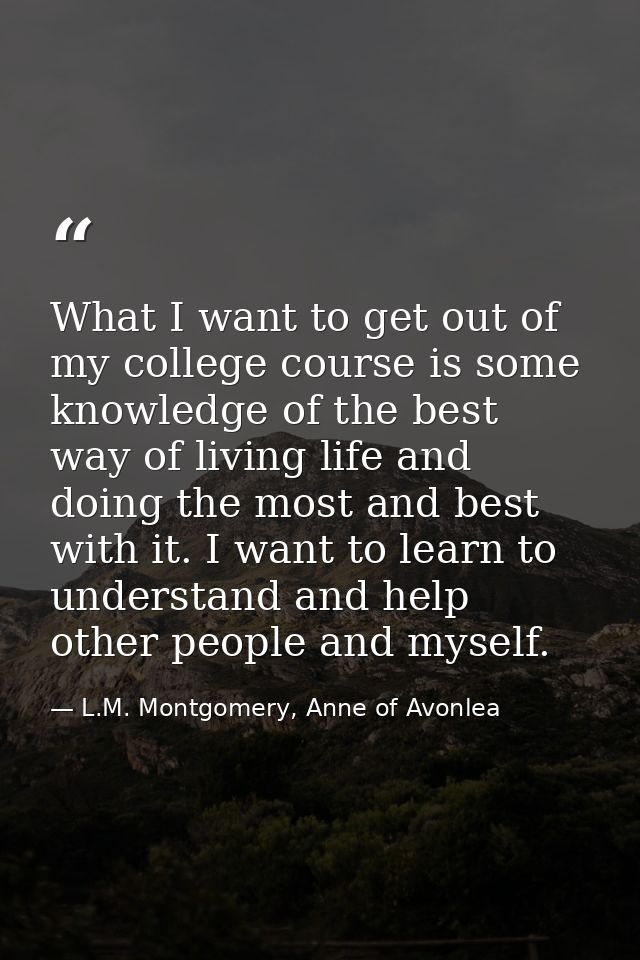 What I want to get out of my college course is some knowledge of the best way of living life and doing the most and best — L.M. Montgomery, Anne of Avonlea