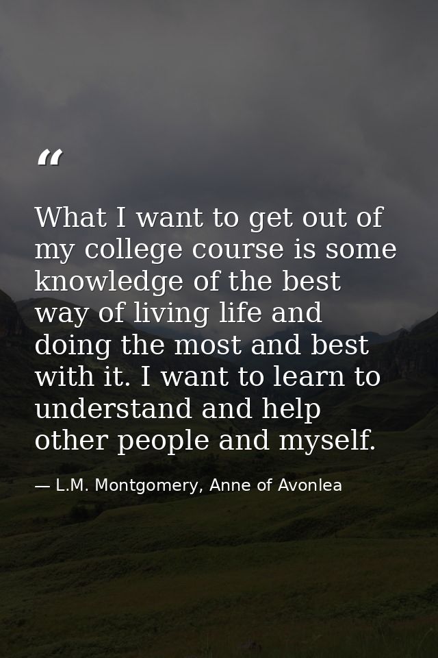 What I want to get out of my college course is some knowledge of the best way of living life and doing the most and best — L.M. Montgomery, Anne of Avonlea