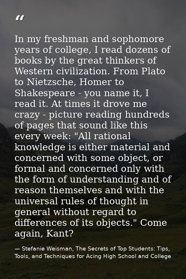 In my freshman and sophomore years of college, I read dozens of books by the great thinkers of Western civilization. Fro — Stefanie Weisman, The Secrets of Top Students: Tips, Tools, and Techniques for Acing High School and College