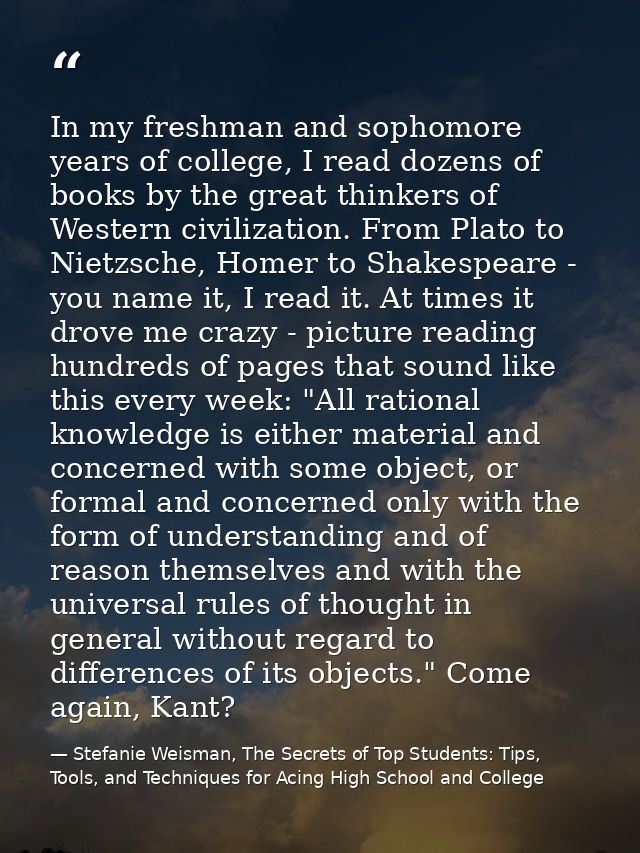 In my freshman and sophomore years of college, I read dozens of books by the great thinkers of Western civilization. Fro — Stefanie Weisman, The Secrets of Top Students: Tips, Tools, and Techniques for Acing High School and College