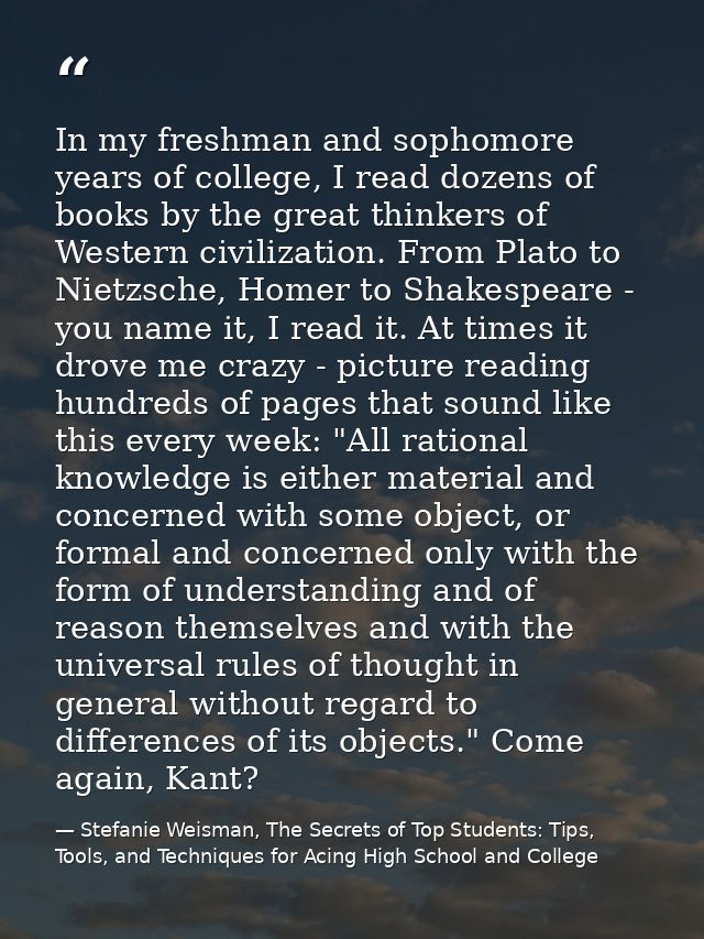 In my freshman and sophomore years of college, I read dozens of books by the great thinkers of Western civilization. Fro — Stefanie Weisman, The Secrets of Top Students: Tips, Tools, and Techniques for Acing High School and College