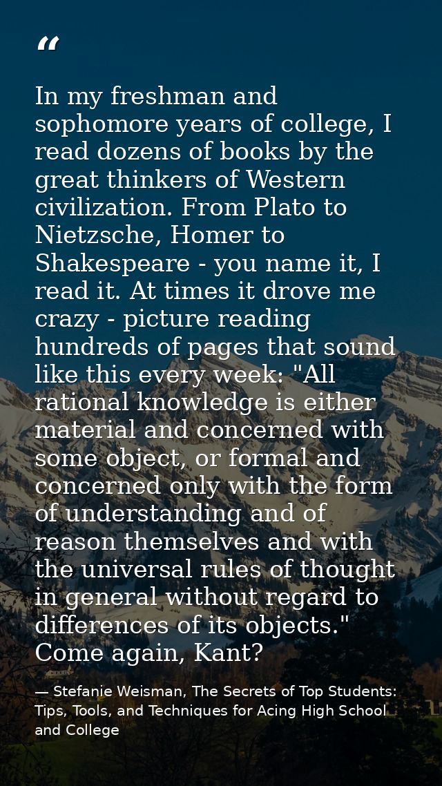 In my freshman and sophomore years of college, I read dozens of books by the great thinkers of Western civilization. Fro — Stefanie Weisman, The Secrets of Top Students: Tips, Tools, and Techniques for Acing High School and College
