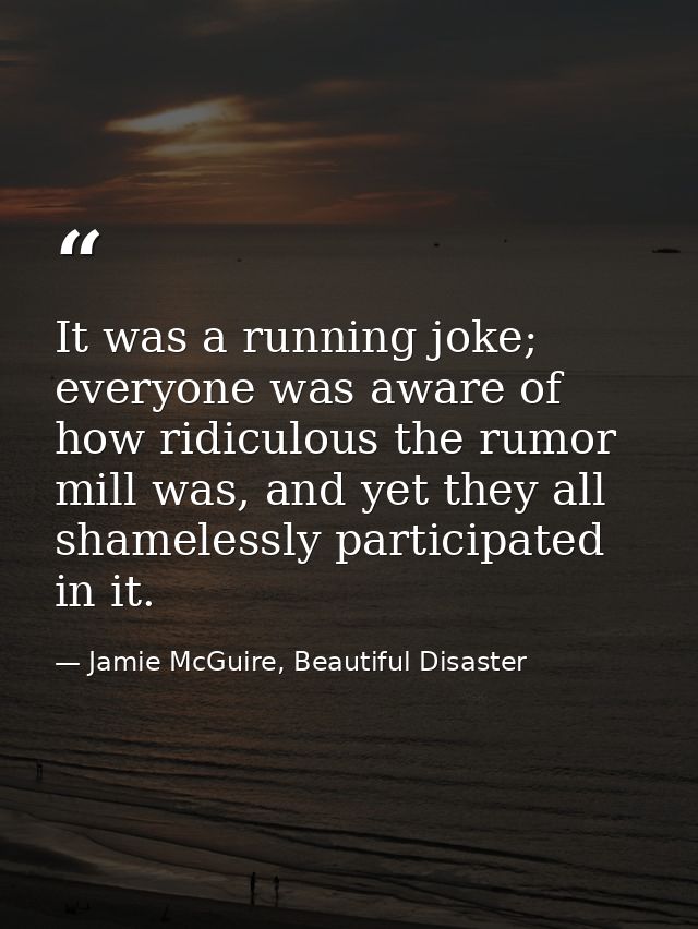It was a running joke; everyone was aware of how ridiculous the rumor mill was, and yet they all shamelessly participate — Jamie McGuire, Beautiful Disaster