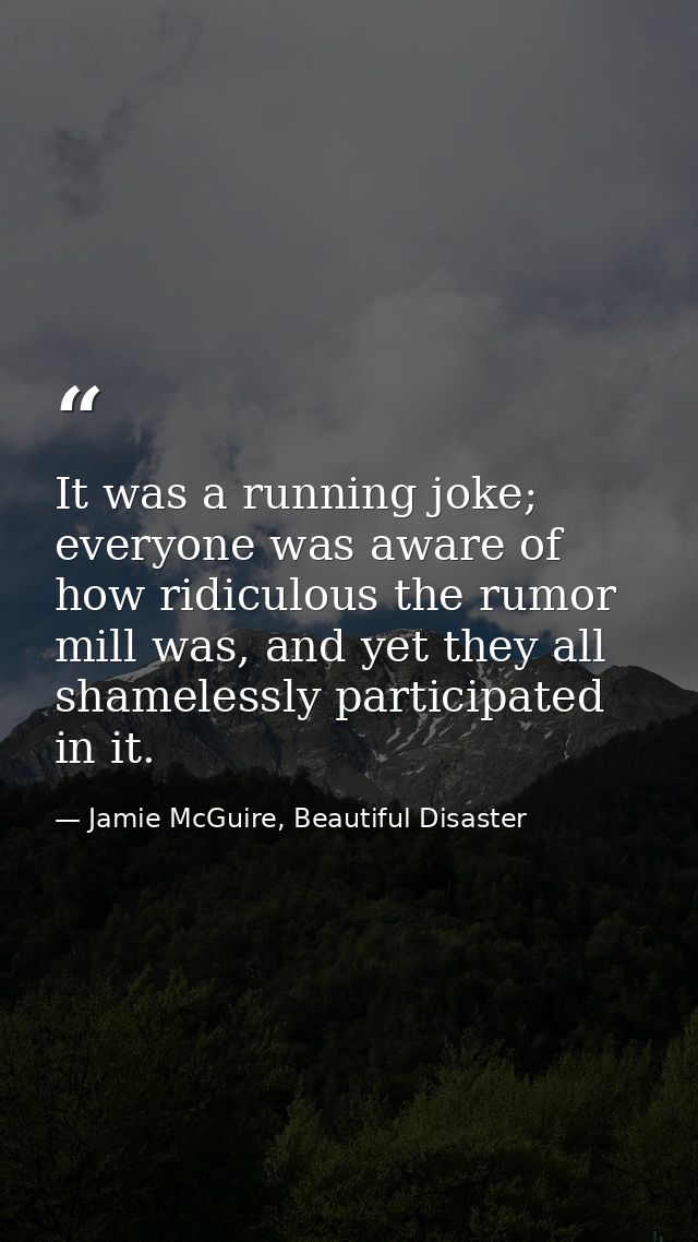 It was a running joke; everyone was aware of how ridiculous the rumor mill was, and yet they all shamelessly participate — Jamie McGuire, Beautiful Disaster