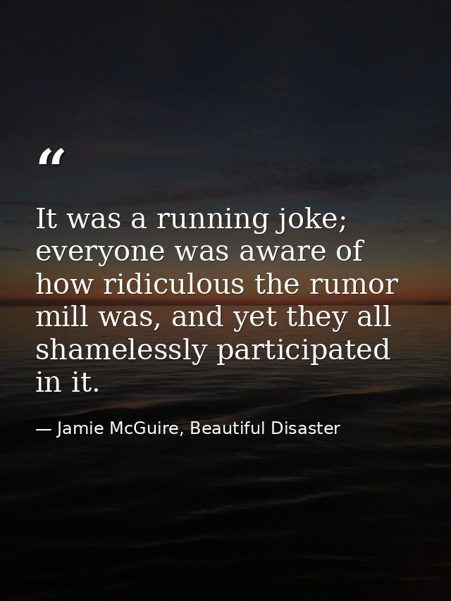 It was a running joke; everyone was aware of how ridiculous the rumor mill was, and yet they all shamelessly participate — Jamie McGuire, Beautiful Disaster