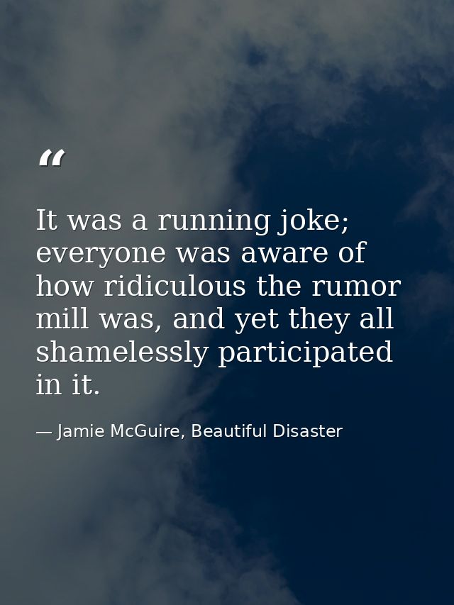 It was a running joke; everyone was aware of how ridiculous the rumor mill was, and yet they all shamelessly participate — Jamie McGuire, Beautiful Disaster