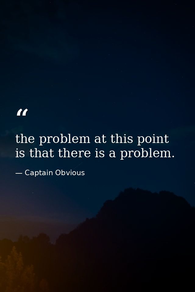the problem at this point is that there is a problem. — Captain Obvious