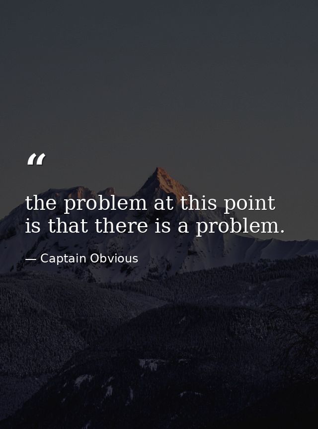 the problem at this point is that there is a problem. — Captain Obvious