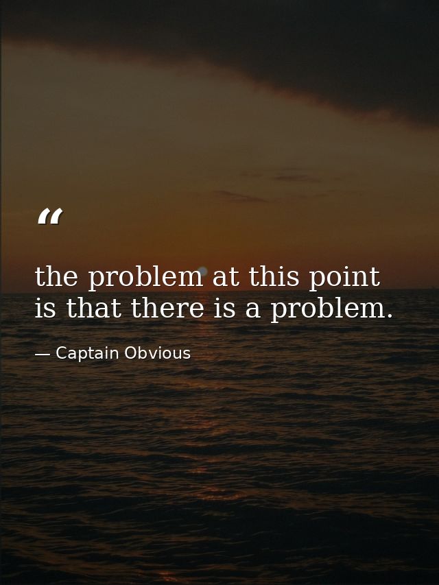 the problem at this point is that there is a problem. — Captain Obvious