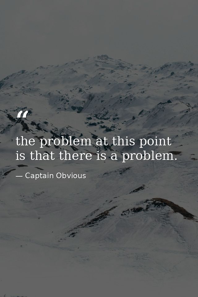 the problem at this point is that there is a problem. — Captain Obvious