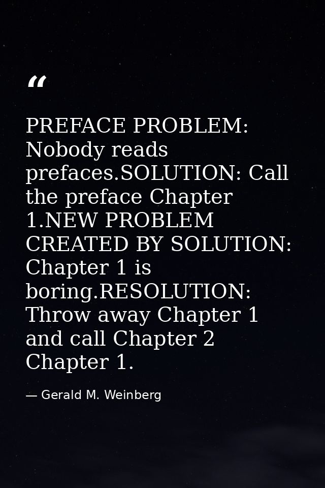 PREFACE PROBLEM: Nobody reads prefaces.SOLUTION: Call the preface Chapter 1.NEW PROBLEM CREATED BY SOLUTION: Chapter 1 i — Gerald M. Weinberg