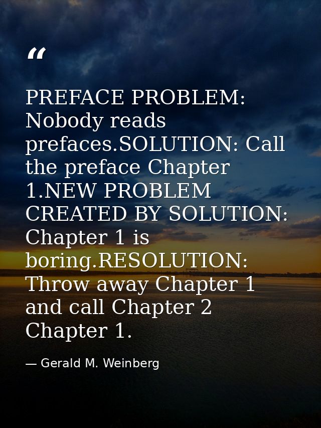 PREFACE PROBLEM: Nobody reads prefaces.SOLUTION: Call the preface Chapter 1.NEW PROBLEM CREATED BY SOLUTION: Chapter 1 i — Gerald M. Weinberg
