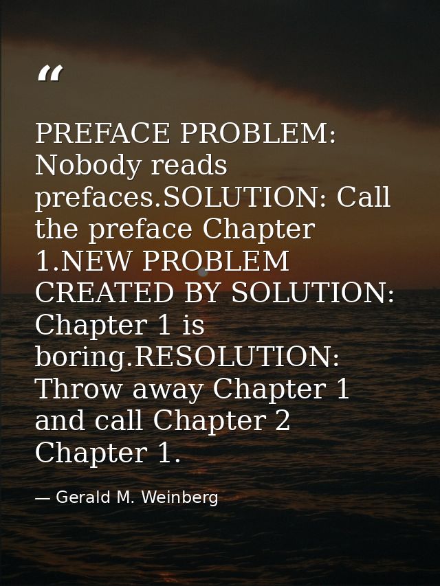 PREFACE PROBLEM: Nobody reads prefaces.SOLUTION: Call the preface Chapter 1.NEW PROBLEM CREATED BY SOLUTION: Chapter 1 i — Gerald M. Weinberg