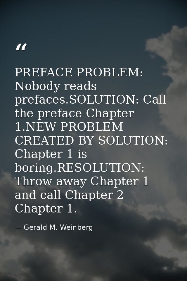 PREFACE PROBLEM: Nobody reads prefaces.SOLUTION: Call the preface Chapter 1.NEW PROBLEM CREATED BY SOLUTION: Chapter 1 i — Gerald M. Weinberg