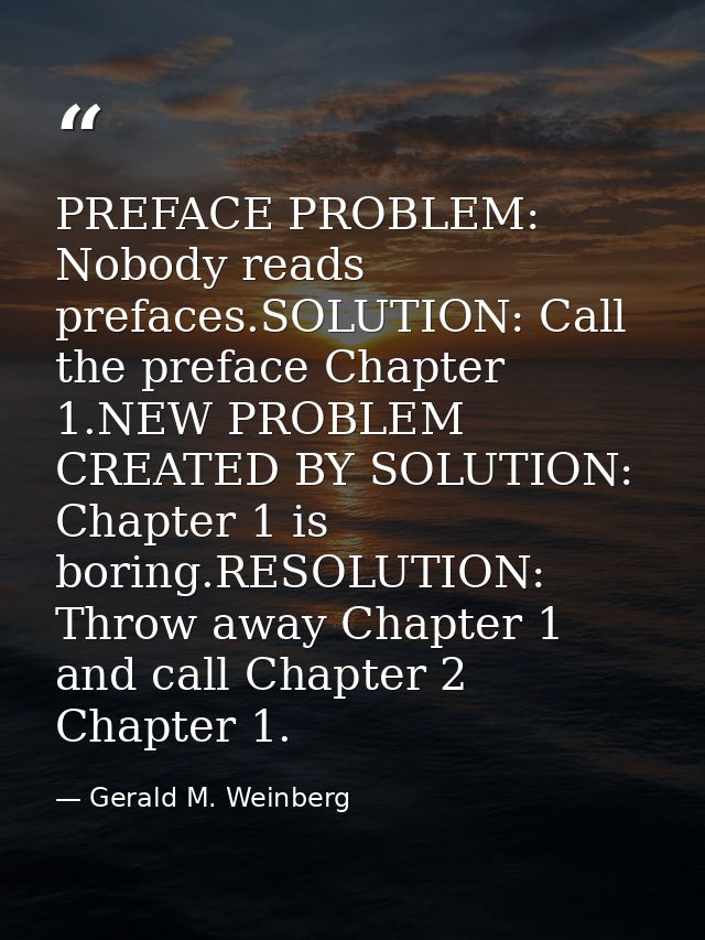PREFACE PROBLEM: Nobody reads prefaces.SOLUTION: Call the preface Chapter 1.NEW PROBLEM CREATED BY SOLUTION: Chapter 1 i — Gerald M. Weinberg