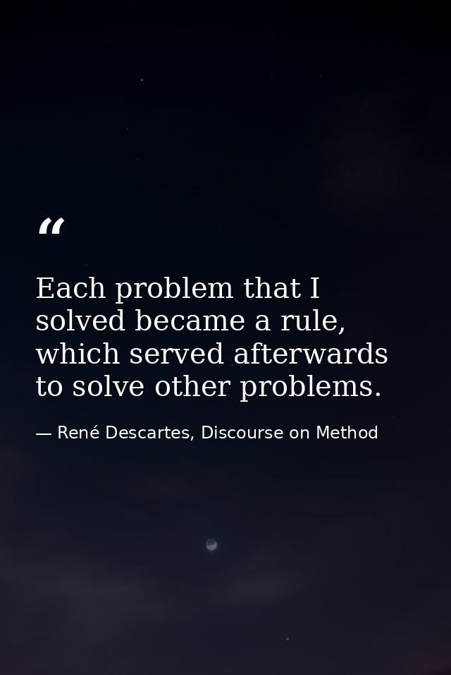 Each problem that I solved became a rule, which served afterwards to solve other problems. — René Descartes, Discourse on Method