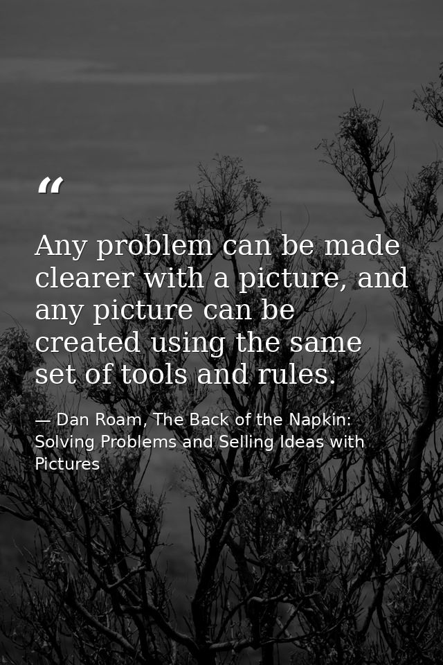 Any problem can be made clearer with a picture, and any picture can be created using the same set of tools and rules. — Dan Roam, The Back of the Napkin: Solving Problems and Selling Ideas with Pictures