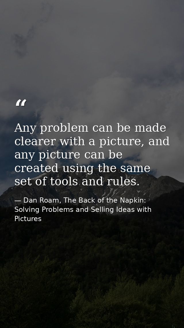 Any problem can be made clearer with a picture, and any picture can be created using the same set of tools and rules. — Dan Roam, The Back of the Napkin: Solving Problems and Selling Ideas with Pictures
