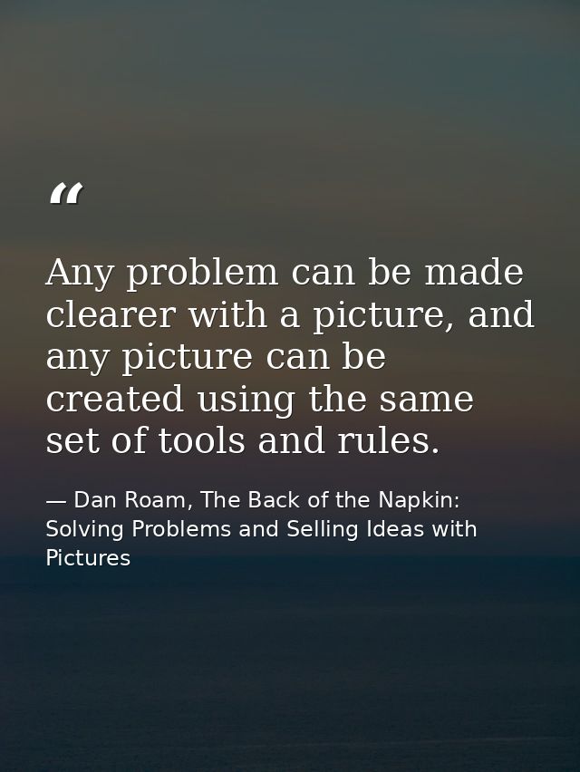 Any problem can be made clearer with a picture, and any picture can be created using the same set of tools and rules. — Dan Roam, The Back of the Napkin: Solving Problems and Selling Ideas with Pictures
