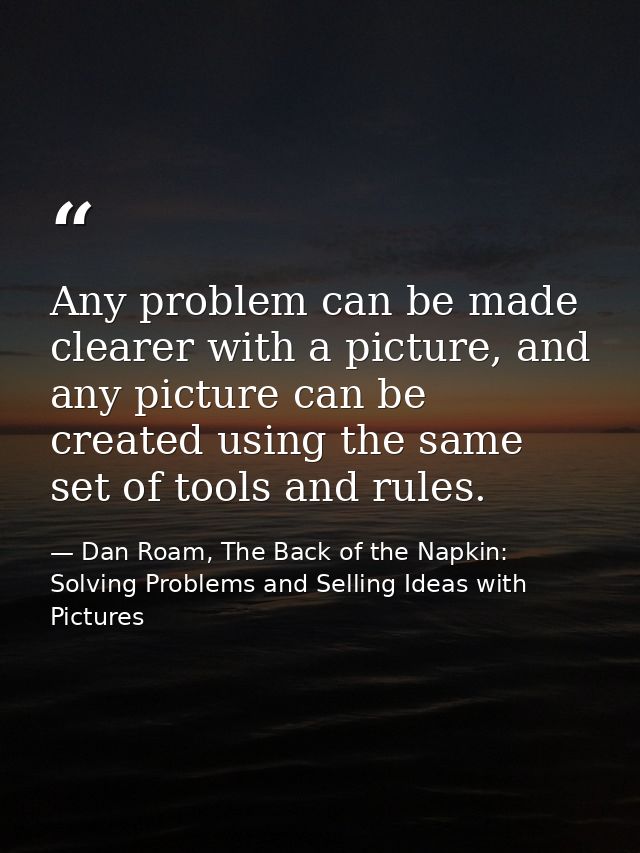 Any problem can be made clearer with a picture, and any picture can be created using the same set of tools and rules. — Dan Roam, The Back of the Napkin: Solving Problems and Selling Ideas with Pictures