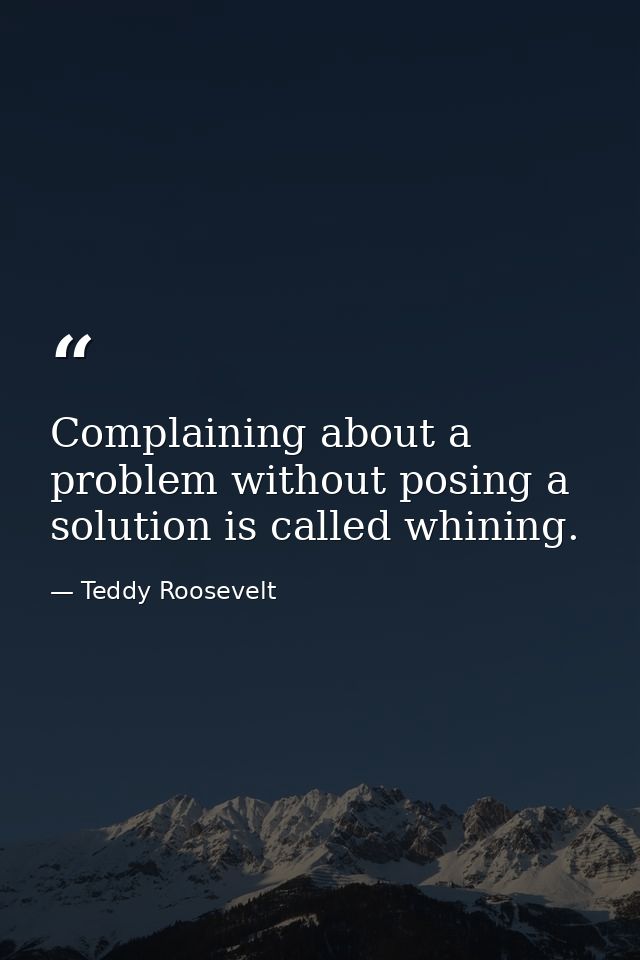 Complaining about a problem without posing a solution is called whining. — Teddy Roosevelt