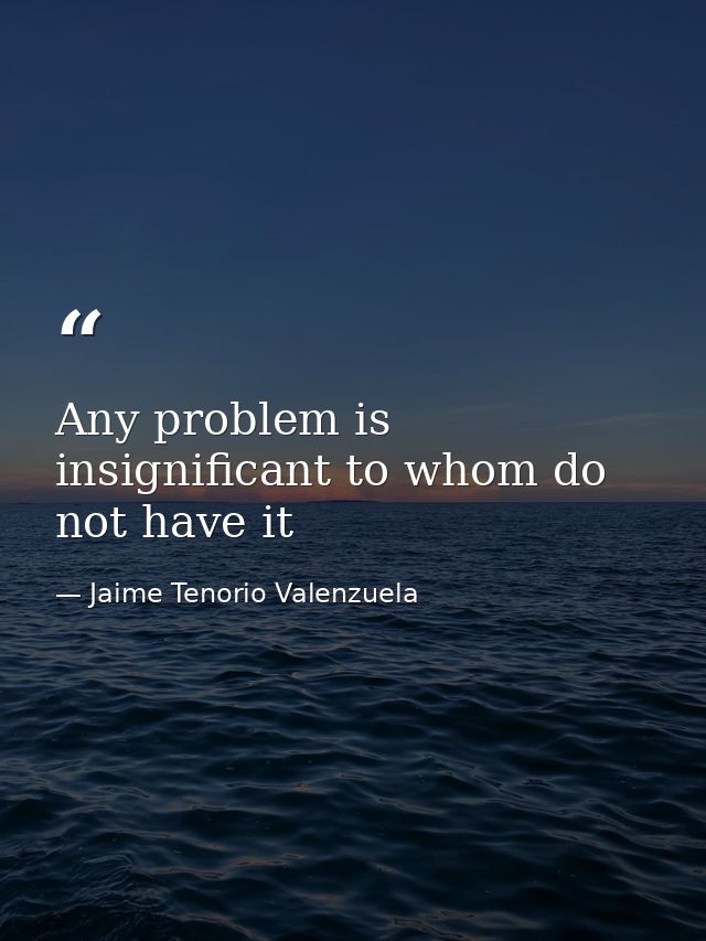 Any problem is insignificant to whom do not have it — Jaime Tenorio Valenzuela