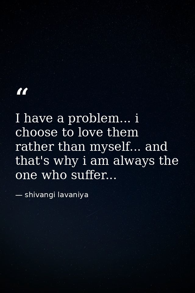I have a problem... i choose to love them rather than myself... and that's why i am always the one who suffer... — shivangi lavaniya