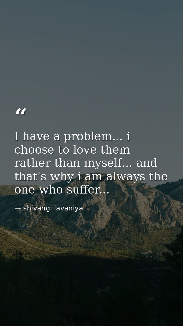 I have a problem... i choose to love them rather than myself... and that's why i am always the one who suffer... — shivangi lavaniya