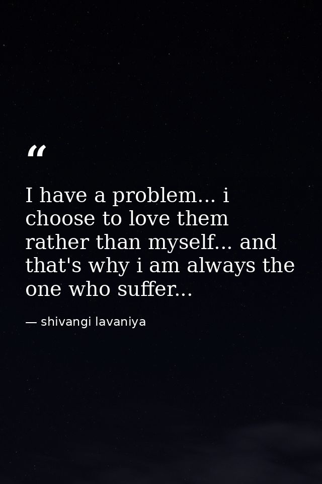 I have a problem... i choose to love them rather than myself... and that's why i am always the one who suffer... — shivangi lavaniya