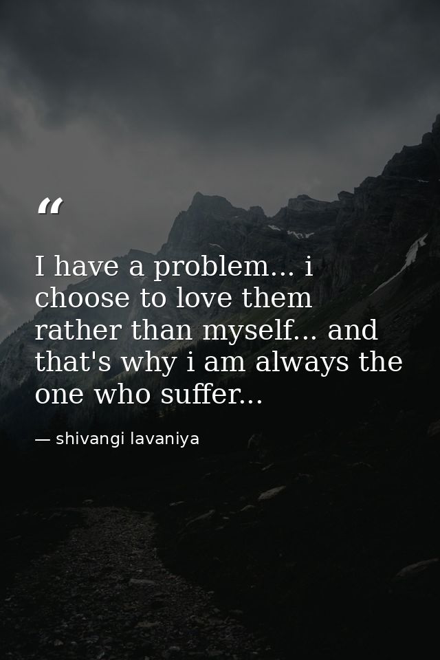 I have a problem... i choose to love them rather than myself... and that's why i am always the one who suffer... — shivangi lavaniya