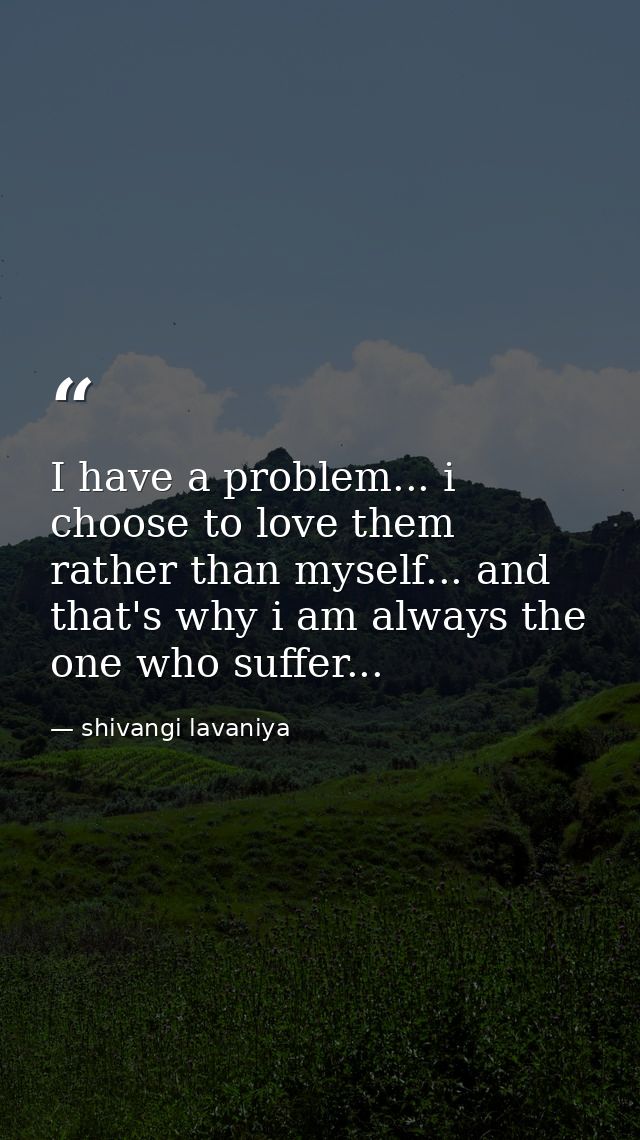 I have a problem... i choose to love them rather than myself... and that's why i am always the one who suffer... — shivangi lavaniya