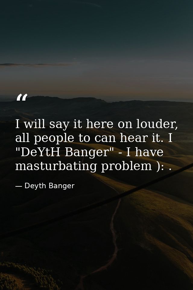 I will say it here on louder, all people to can hear it. I "DeYtH Banger" - I have masturbating problem ): . — Deyth Banger