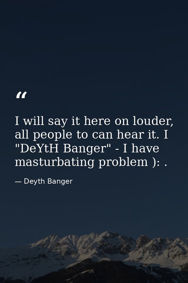 I will say it here on louder, all people to can hear it. I "DeYtH Banger" - I have masturbating problem ): . — Deyth Banger