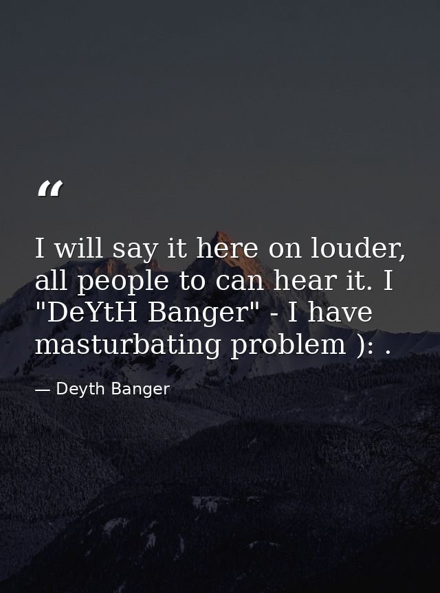I will say it here on louder, all people to can hear it. I "DeYtH Banger" - I have masturbating problem ): . — Deyth Banger