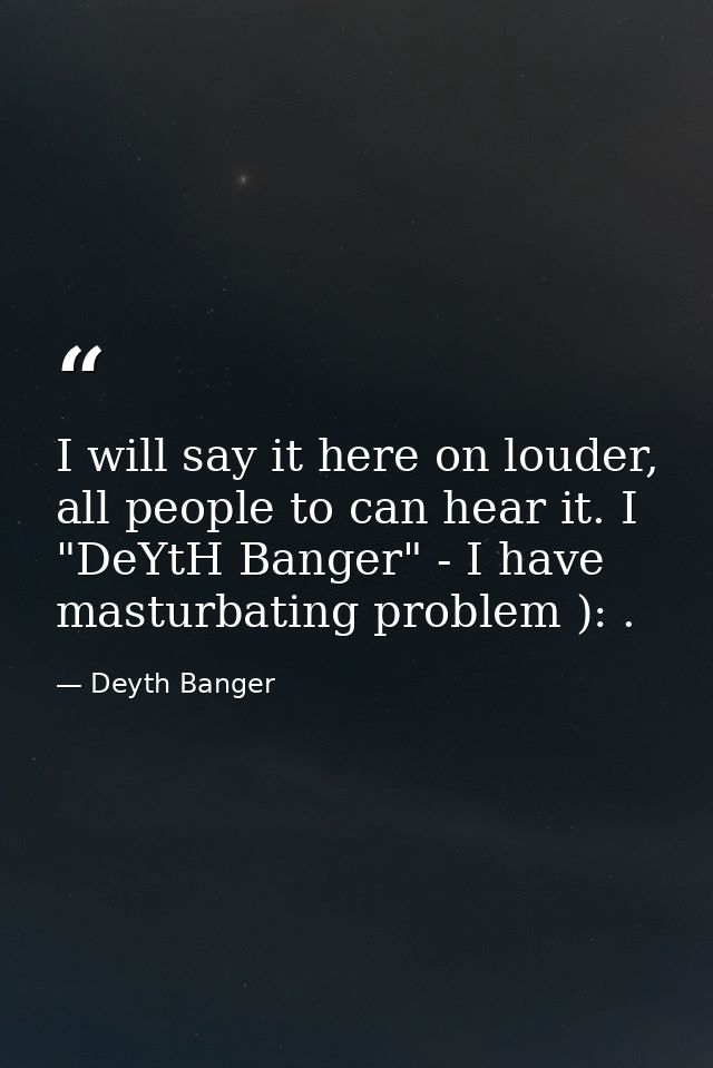 I will say it here on louder, all people to can hear it. I "DeYtH Banger" - I have masturbating problem ): . — Deyth Banger