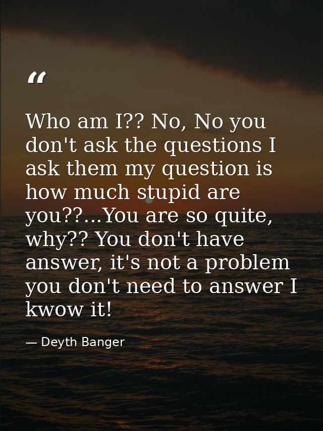 Who am I?? No, No you don't ask the questions I ask them my question is how much stupid are you??...You are so quite, wh — Deyth Banger