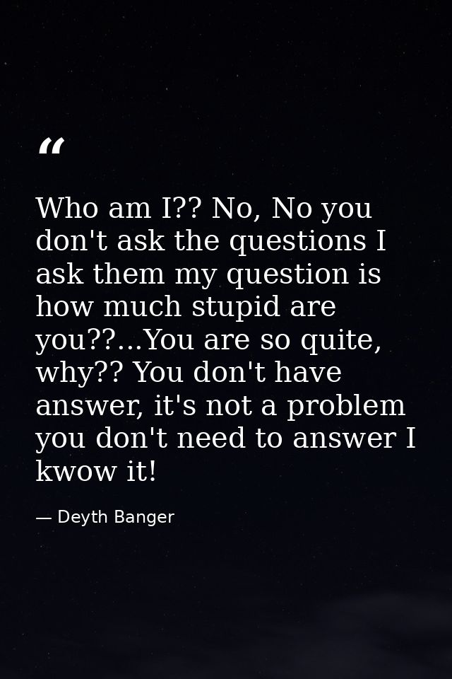 Who am I?? No, No you don't ask the questions I ask them my question is how much stupid are you??...You are so quite, wh — Deyth Banger