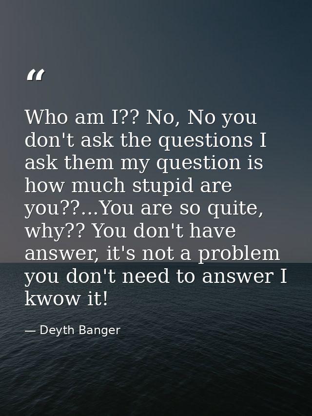 Who am I?? No, No you don't ask the questions I ask them my question is how much stupid are you??...You are so quite, wh — Deyth Banger
