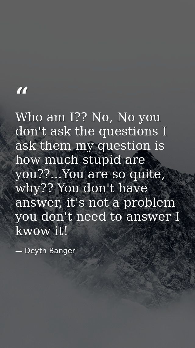 Who am I?? No, No you don't ask the questions I ask them my question is how much stupid are you??...You are so quite, wh — Deyth Banger