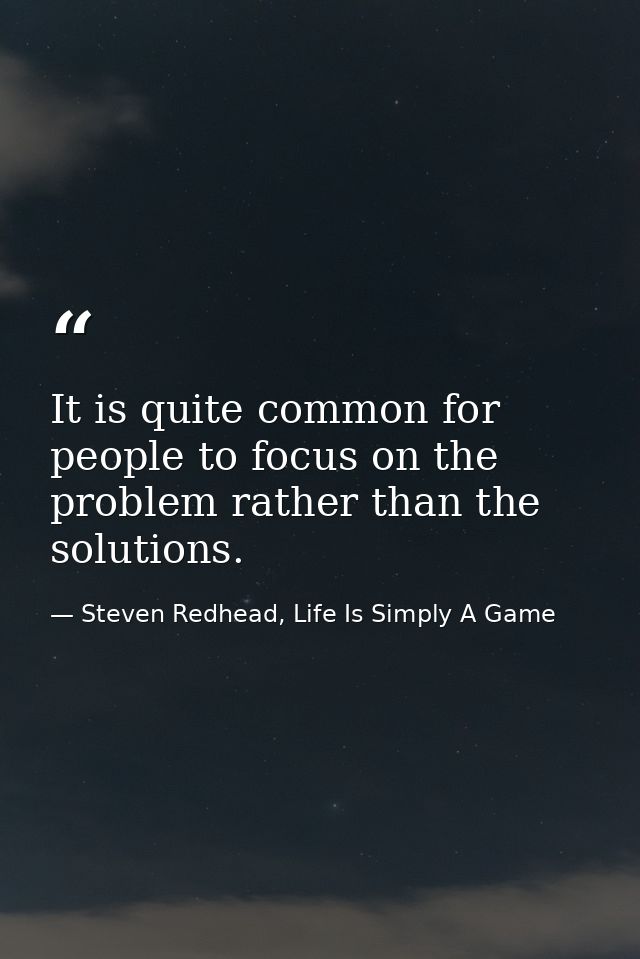 It is quite common for people to focus on the problem rather than the solutions. — Steven Redhead, Life Is Simply A Game