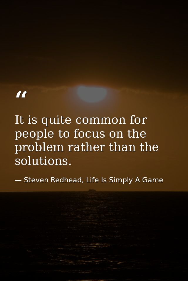 It is quite common for people to focus on the problem rather than the solutions. — Steven Redhead, Life Is Simply A Game