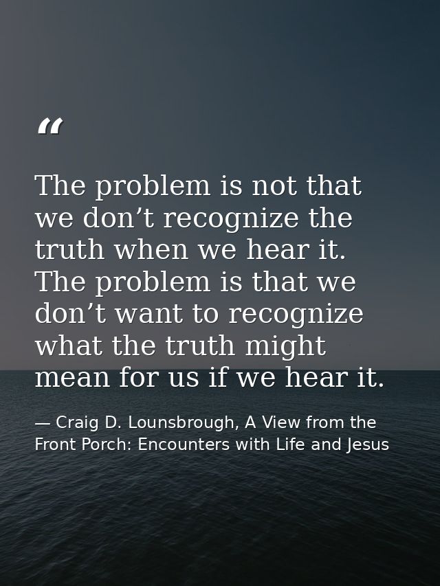 The problem is not that we don’t recognize the truth when we hear it. The problem is that we don’t want to recognize wha — Craig D. Lounsbrough, A View from the Front Porch: Encounters with Life and Jesus