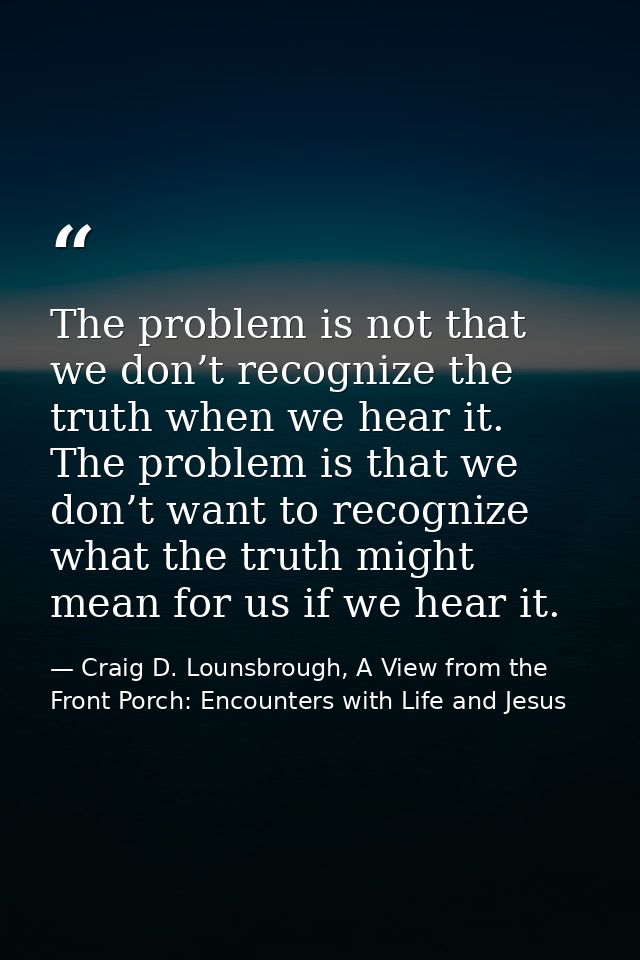 The problem is not that we don’t recognize the truth when we hear it. The problem is that we don’t want to recognize wha — Craig D. Lounsbrough, A View from the Front Porch: Encounters with Life and Jesus