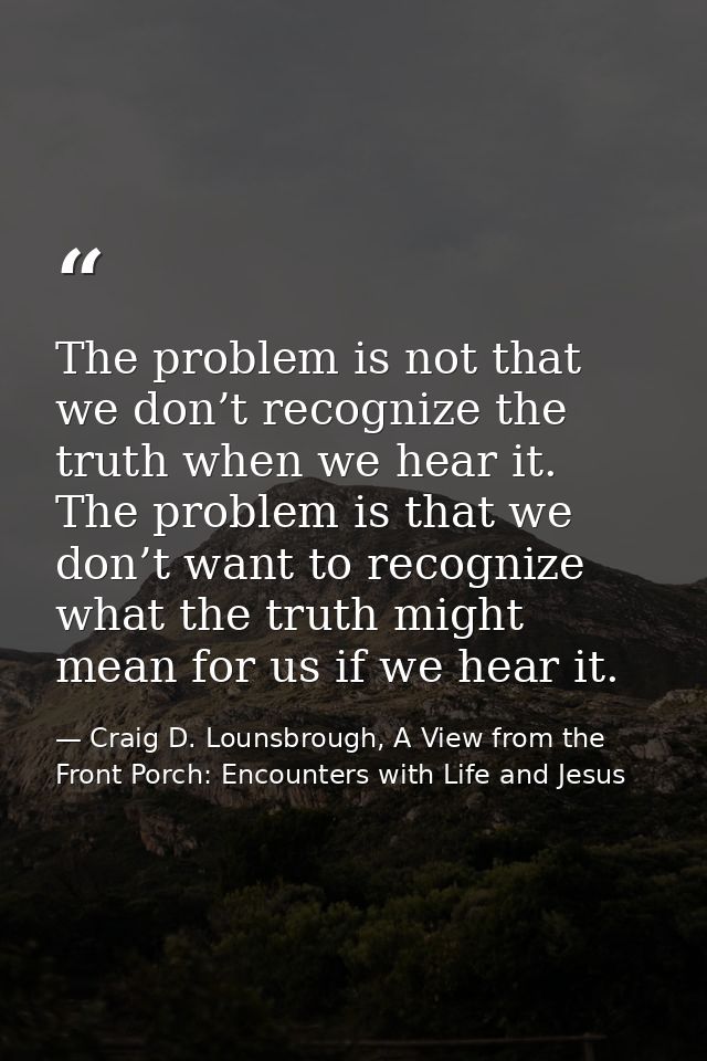 The problem is not that we don’t recognize the truth when we hear it. The problem is that we don’t want to recognize wha — Craig D. Lounsbrough, A View from the Front Porch: Encounters with Life and Jesus