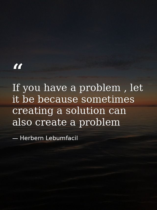 If you have a problem , let it be because sometimes creating a solution can also create a problem — Herbern Lebumfacil
