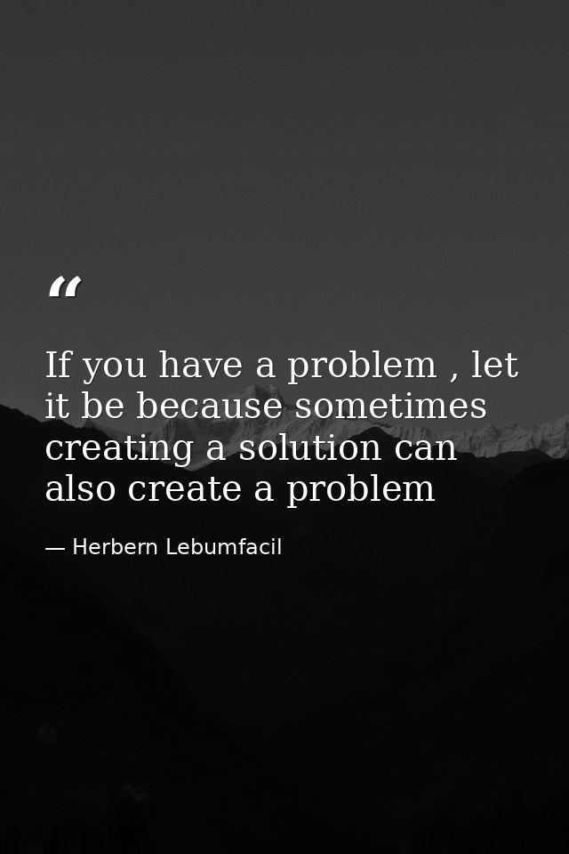 If you have a problem , let it be because sometimes creating a solution can also create a problem — Herbern Lebumfacil
