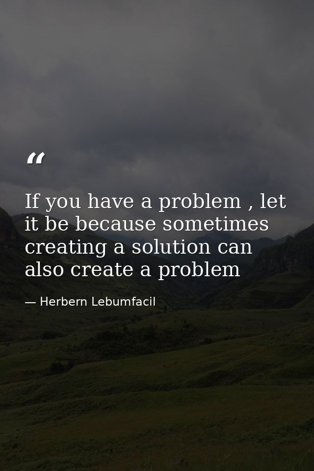 If you have a problem , let it be because sometimes creating a solution can also create a problem — Herbern Lebumfacil